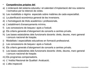 •    Competències pròpies del Ministerio de Educación, Cultura y Deporte
a)   L’ordenació del sistema educatiu i el calendari d’implantació del nou sistema
     i normativa per la retenció de cicles.
b)   Les modalitats o règims especials sobre matèries de cada especialitat.
c)   La planificació econòmica general de les inversions.
d)   L’homologació de títols acadèmics i professionals.
e)   L’establiment d’ensenyaments mínims.
f)   Les concessions de beques i ajuts a l’estudi.
g)   Els criteris generals d’atorgament de concerts a centres privats.
h)   Les bases estatutàries dels funcionaris docents: drets, deures, marc general
     i concurs nacional de traspàs.
i)   Modalitats i especialitats educatives en formació professional.
j)   Les concessions de beques i ajuts a l’estudi.
k)   Els criteris generals d’atorgament de concerts a centres privats.
l)   Les bases estatutàries dels funcionaris docents: drets, deures, marc general
     i concurs nacional de traspàs
m)   Els programes compensatoris.
n)   L' Institut Nacional de Qualitat i Avaluació.
o)   L’alta inspecció
                                                                     Professora Maria-Antonia Miret
 