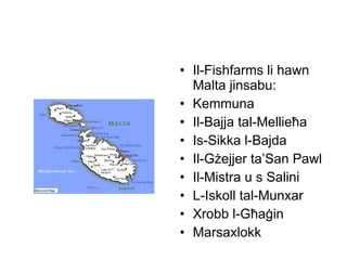 Il-Fishfarms li hawn Malta jinsabu: Kemmuna Il-Bajja tal-Mellie ħ a Is-Sikka l-Bajda Il-G ż ejjer ta’San Pawl Il-Mistra u s Salini L-Iskoll tal-Munxar  Xrobb l-G ħ a ġ in  Marsaxlokk 