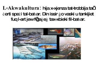 L-Akwakultura:  hija x-xjenza tat-trobbija ta’  ċ erti spe ċ i tal-ba ħ ar. Din issir  ġ o vaski u tankijiet fuq l-art jew f’ga ġ e ġ  tax-xbieki fil-ba ħ ar. 
