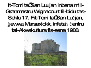 It-Torri ta’ San Lu ċ jan  i nbena mill-Granmastru Wignacourt fil-bidu tas- Seklu 17. Fit-Torri ta’ San Lu ċ jan,  ġ ewwa Marsaxlokk, infeta ħ   ċ entru tal-Akwakultura fis-sena 1988. 