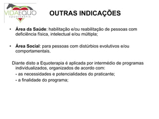 OUTRAS INDICAÇÕES Área da Saúde : habilitação e/ou reabilitação de pessoas com deficiência física, intelectual e/ou múltipla; Área Social : para pessoas com distúrbios evolutivos e/ou comportamentais. Diante disto a Equoterapia é aplicada por intermédio de programas individualizados, organizados de acordo com: - as necessidades e potencialidades do praticante; - a finalidade do programa;   