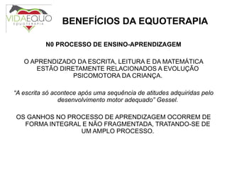 BENEFÍCIOS DA EQUOTERAPIA N0 PROCESSO DE ENSINO-APRENDIZAGEM O APRENDIZADO DA ESCRITA, LEITURA E DA MATEMÁTICA ESTÃO DIRETAMENTE RELACIONADOS A EVOLUÇÃO PSICOMOTORA DA CRIANÇA. “ A escrita só acontece após uma sequência de atitudes adquiridas pelo desenvolvimento motor adequado” Gessel. OS GANHOS NO PROCESSO DE APRENDIZAGEM OCORREM DE FORMA INTEGRAL E NÃO FRAGMENTADA, TRATANDO-SE DE UM AMPLO PROCESSO. 