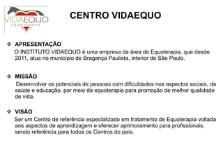 APRESENTAÇÃO O INSTITUTO VIDAEQUO é uma empresa da área de Equoterapia, que desde  2011, atua no município de Bragança Paulista, interior de São Paulo.    MISSÃO Desenvolver os potenciais de pessoas com dificuldades nos aspectos sociais, da saúde e educação, por meio da equoterapia para promoção de melhor qualidade de vida.   VISÃO Ser um Centro de referência especializado em tratamento de Equoterapia voltada aos aspectos de aprendizagem e oferecer aprimoramento para profissionais, sendo referência para todos os Centros do país.    CENTRO VIDAEQUO 