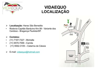 VIDAEQUO LOCALIZAÇÃO Localização:  Haras São Benedito Rodovia Capitão Barduino Km 99 - Variante dos Cardoso - Bragança Paulista/SP. Contatos:  (11) 7187-7327 - Michelle (11) 9570-7599 - Camila (11) 9562-3109 – Catarina de Cássia E-mail:  [email_address]   