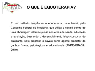 O QUE É EQUOTERAPIA? É  um método terapêutico e educacional, reconhecido pelo Conselho Federal de Medicina, que utiliza o cavalo dentro de uma abordagem interdisciplinar, nas áreas de saúde, educação e equitação, buscando o desenvolvimento biopsicossocial do praticante. Este emprega o cavalo como agente promotor de ganhos físicos, psicológicos e educacionais (ANDE–BRASIL, 2010). 