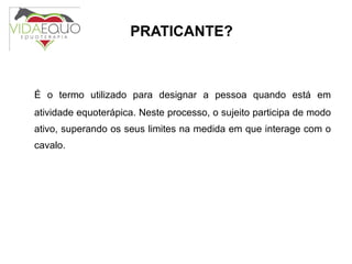 PRATICANTE? É o termo utilizado para designar a pessoa quando está em atividade equoterápica. Neste processo, o sujeito participa de modo ativo, superando os seus limites na medida em que interage com o cavalo. 