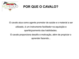 POR QUE O CAVALO? O cavalo atua como agente promotor de saúde e o material a ser utilizado, é um instrumento facilitador na aquisição e aperfeiçoamento das habilidades.  O cavalo proporciona desafio e motivação, além de propiciar o aprender fazendo... 