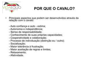 POR QUE O CAVALO? Principais aspectos que podem ser desenvolvidos através da relação com o cavalo: - Auto confiança e auto - estima; - Autonomia e independência; - Senso de responsabilidade; - Conhecimento de suas próprias capacidades; - Cooperatividade e colaboração; - Processo de individuação (distinção eu / outro); - Socialização; - Maior tolerância à frustração; - Maior aceitação de regras e limites; - Relaxamento; - Afetividade. 