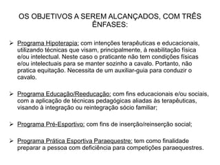 OS OBJETIVOS A SEREM ALCANÇADOS, COM TRÊS ÊNFASES: Programa Hipoterapia:  com intenções terapêuticas e educacionais, utilizando técnicas que visam, principalmente, à reabilitação física e/ou intelectual. Neste caso o praticante não tem condições físicas e/ou intelectuais para se manter sozinho a cavalo. Portanto, não pratica equitação. Necessita de um auxiliar-guia para conduzir o cavalo. Programa Educação/Reeducação:  com fins educacionais e/ou sociais, com a aplicação de técnicas pedagógicas aliadas às terapêuticas, visando à integração ou reintegração sócio familiar; Programa Pré-Esportivo:  com fins de inserção/reinserção social; Programa Prática Esportiva Paraequestre:  tem como finalidade preparar a pessoa com deficiência para competições paraequestres. 