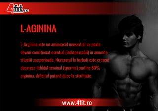 l-aginina
L-Arginina este un aminoacid neesential ce poate
deveni conditionat esential (indispensabil) in anumite
situatii sau perioade. Necesarul la barbati este crescut
deoarece lichidul seminal (sperma) contine 80%
arginina, deﬁcitul putand duce la sterilitate.
www.4ﬁt.ro
 