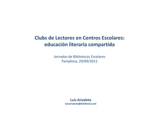 Clubs de Lectores en Centros Escolares:
    educación literaria compartida

        Jornadas de Bibliotecas Escolares
             Pamplona, 29/09/2011




                   Luis Arizaleta
               luisarizaleta@telefonica.net
 