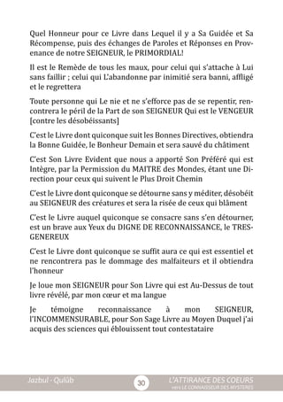 Jazbul - Qulûb	 L’ATTIRANCE DES COEURS
vers LE CONNAISSEUR DES MYSTERES
30
Quel Honneur pour ce Livre dans Lequel il y a Sa Guidée et Sa
Récompense, puis des échanges de Paroles et Réponses en Prov-
enance de notre SEIGNEUR, le PRIMORDIAL!
Il est le Remède de tous les maux, pour celui qui s’attache à Lui
sans faillir ; celui qui L’abandonne par inimitié sera banni, affligé
et le regrettera
Toute personne qui Le nie et ne s’efforce pas de se repentir, ren-
contrera le péril de la Part de son SEIGNEUR Qui est le VENGEUR
[contre les désobéissants]
C’est le Livre dont quiconque suit les Bonnes Directives, obtiendra
la Bonne Guidée, le Bonheur Demain et sera sauvé du châtiment
C’est Son Livre Evident que nous a apporté Son Préféré qui est
Intègre, par la Permission du MAITRE des Mondes, étant une Di-
rection pour ceux qui suivent le Plus Droit Chemin
C’est le Livre dont quiconque se détourne sans y méditer, désobéit
au SEIGNEUR des créatures et sera la risée de ceux qui blâment
C’est le Livre auquel quiconque se consacre sans s’en détourner,
est un brave aux Yeux du DIGNE DE RECONNAISSANCE, le TRES-
GENEREUX
C’est le Livre dont quiconque se suffit aura ce qui est essentiel et
ne rencontrera pas le dommage des malfaiteurs et il obtiendra
l’honneur
Je loue mon SEIGNEUR pour Son Livre qui est Au-Dessus de tout
livre révélé, par mon cœur et ma langue
Je témoigne reconnaissance à mon SEIGNEUR,
l’INCOMMENSURABLE, pour Son Sage Livre au Moyen Duquel j’ai
acquis des sciences qui éblouissent tout contestataire
 