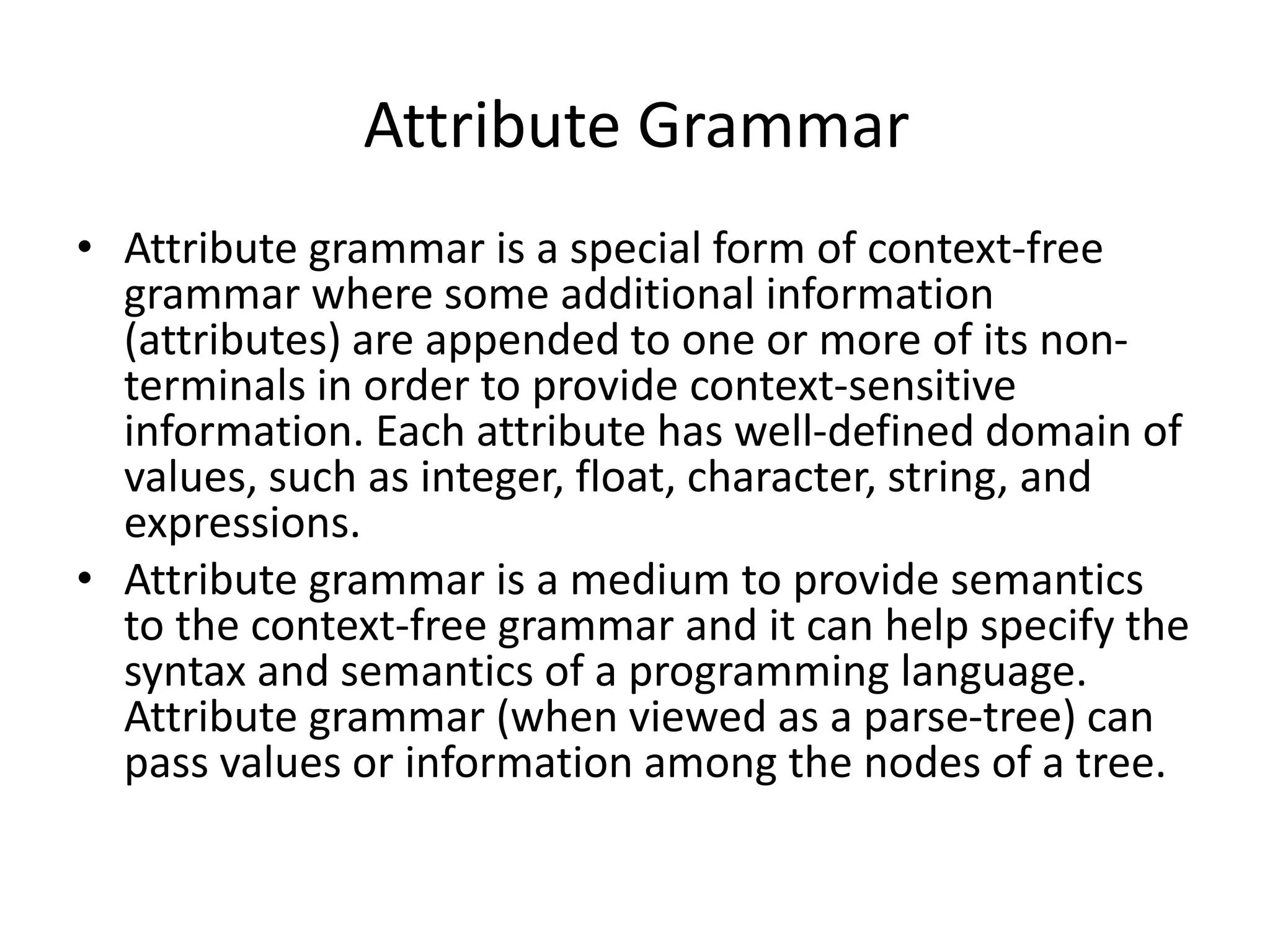 Attribute Grammar • Attribute grammar is a special form of context-free grammar where some additional information (attributes) are appended to one or more of its non- terminals in order to provide context-sensitive information. Each attribute has well-defined domain of values, such as integer, float, character, string, and expressions. • Attribute grammar is a medium to provide semantics to the context-free grammar and it can help specify the syntax and semantics of a programming language. Attribute grammar (when viewed as a parse-tree) can pass values or information among the nodes of a tree. 