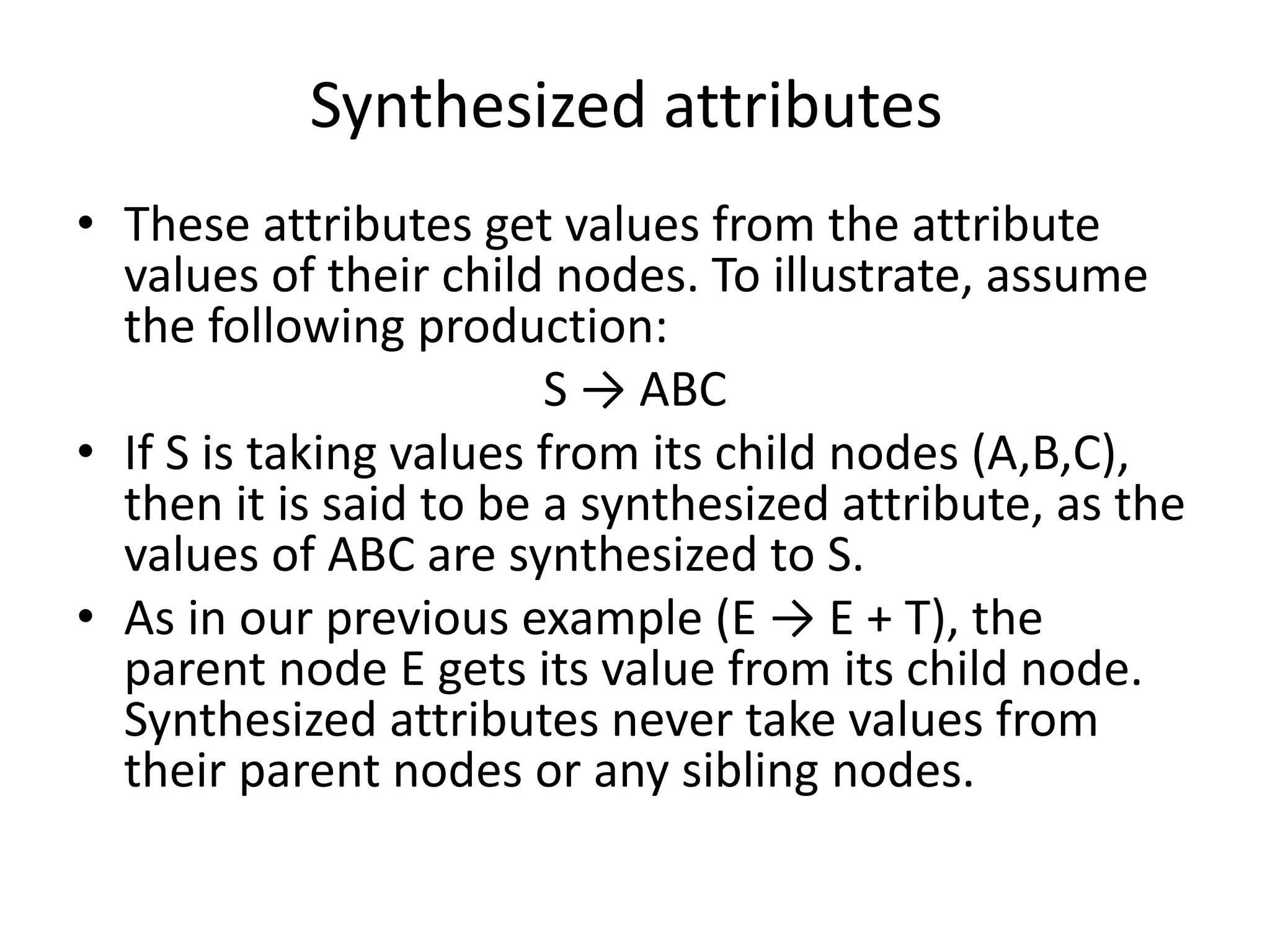 Synthesized attributes • These attributes get values from the attribute values of their child nodes. To illustrate, assume the following production: S → ABC • If S is taking values from its child nodes (A,B,C), then it is said to be a synthesized attribute, as the values of ABC are synthesized to S. • As in our previous example (E → E + T), the parent node E gets its value from its child node. Synthesized attributes never take values from their parent nodes or any sibling nodes. 