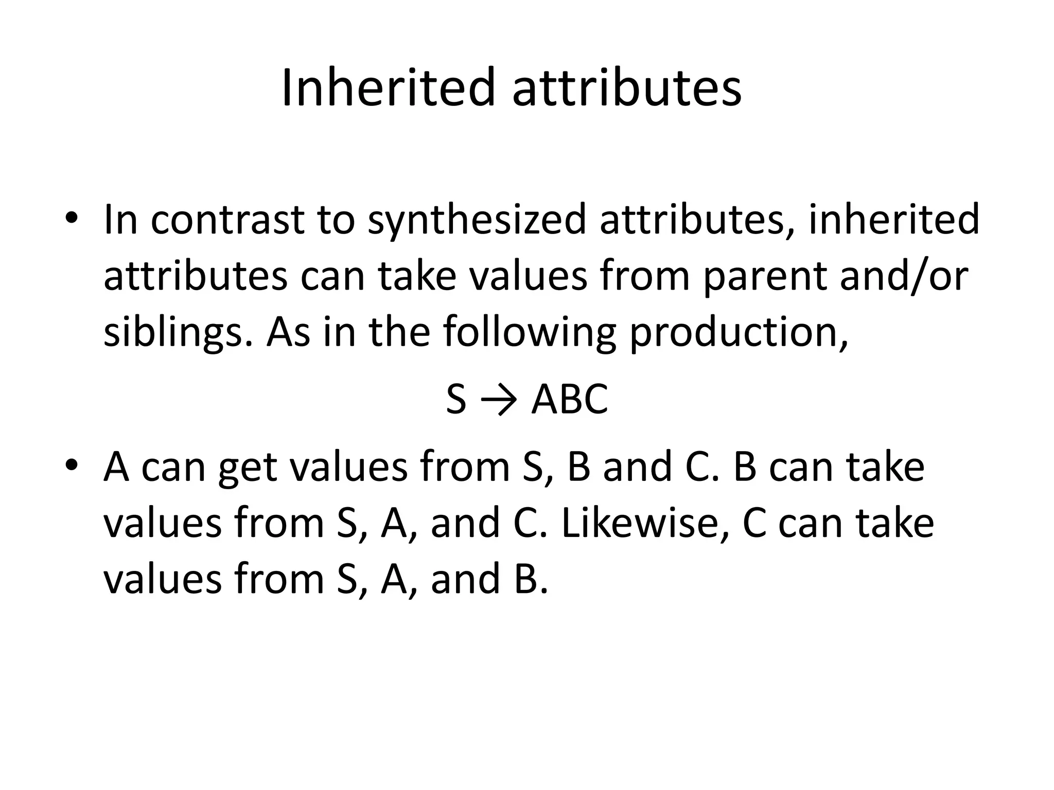 Inherited attributes • In contrast to synthesized attributes, inherited attributes can take values from parent and/or siblings. As in the following production, S → ABC • A can get values from S, B and C. B can take values from S, A, and C. Likewise, C can take values from S, A, and B. 