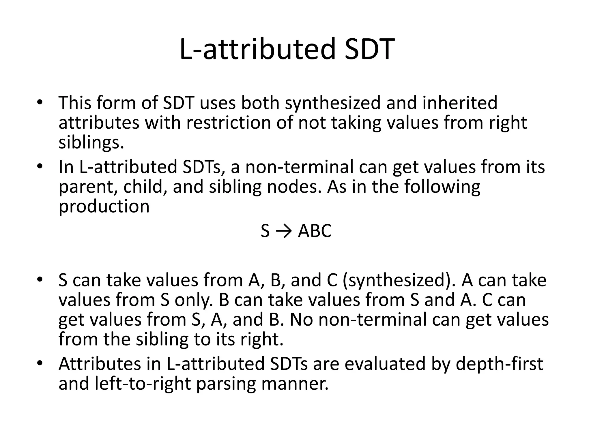 L-attributed SDT • This form of SDT uses both synthesized and inherited attributes with restriction of not taking values from right siblings. • In L-attributed SDTs, a non-terminal can get values from its parent, child, and sibling nodes. As in the following production S → ABC • S can take values from A, B, and C (synthesized). A can take values from S only. B can take values from S and A. C can get values from S, A, and B. No non-terminal can get values from the sibling to its right. • Attributes in L-attributed SDTs are evaluated by depth-first and left-to-right parsing manner. 