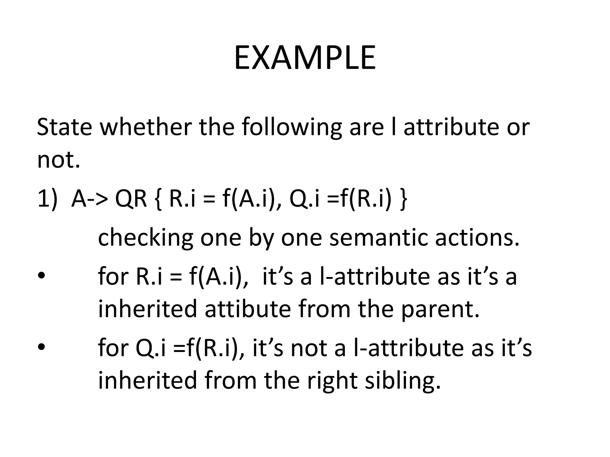 EXAMPLE State whether the following are l attribute or not. 1) A-> QR { R.i = f(A.i), Q.i =f(R.i) } checking one by one semantic actions. • for R.i = f(A.i), it’s a l-attribute as it’s a inherited attibute from the parent. • for Q.i =f(R.i), it’s not a l-attribute as it’s inherited from the right sibling. 