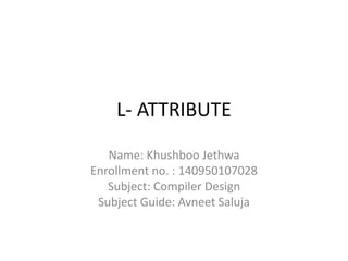L- ATTRIBUTE
Name: Khushboo Jethwa
Enrollment no. : 140950107028
Subject: Compiler Design
Subject Guide: Avneet Saluja
 