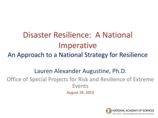 Disaster Resilience: A National
Imperative
An Approach to a National Strategy for Resilience
Lauren Alexander Augustine, Ph.D.
Office of Special Projects for Risk and Resilience of Extreme
Events
August 29, 2013
 