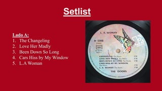 Setlist
Lado A:
1. The Changeling
2. Love Her Madly
3. Been Down So Long
4. Cars Hiss by My Window
5. L.A Woman