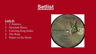 Setlist
Lado B:
1. L’America
2. Hyacinth House
3. Crawling King Snake
4. The Wasp
5. Riders on the Storm