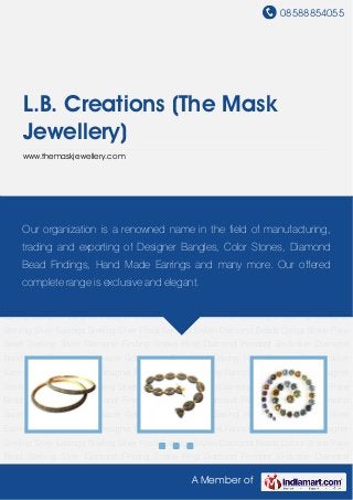 08588854055
A Member of
L.B. Creations (The Mask
Jewellery)
www.themaskjewellery.com
Designer Bangles Designer Bracelets Colour Stones Fancy Designer Earrings Designer Sterling
Silver Earrings Sterling Silver Floral Earrings Stylish Diamond Beads Colour Stone Pave
Bead Sterling Silver Diamond Finding Snake Ring Diamond Pendant Exclusive Diamond
Band Gold Diamond Necklace Gold Mens Ring Pearl Earring Hoop Earring Sterling Silver
Earring Designer Bangles Designer Bracelets Colour Stones Fancy Designer Earrings Designer
Sterling Silver Earrings Sterling Silver Floral Earrings Stylish Diamond Beads Colour Stone Pave
Bead Sterling Silver Diamond Finding Snake Ring Diamond Pendant Exclusive Diamond
Band Gold Diamond Necklace Gold Mens Ring Pearl Earring Hoop Earring Sterling Silver
Earring Designer Bangles Designer Bracelets Colour Stones Fancy Designer Earrings Designer
Sterling Silver Earrings Sterling Silver Floral Earrings Stylish Diamond Beads Colour Stone Pave
Bead Sterling Silver Diamond Finding Snake Ring Diamond Pendant Exclusive Diamond
Band Gold Diamond Necklace Gold Mens Ring Pearl Earring Hoop Earring Sterling Silver
Earring Designer Bangles Designer Bracelets Colour Stones Fancy Designer Earrings Designer
Sterling Silver Earrings Sterling Silver Floral Earrings Stylish Diamond Beads Colour Stone Pave
Bead Sterling Silver Diamond Finding Snake Ring Diamond Pendant Exclusive Diamond
Band Gold Diamond Necklace Gold Mens Ring Pearl Earring Hoop Earring Sterling Silver
Earring Designer Bangles Designer Bracelets Colour Stones Fancy Designer Earrings Designer
Sterling Silver Earrings Sterling Silver Floral Earrings Stylish Diamond Beads Colour Stone Pave
Bead Sterling Silver Diamond Finding Snake Ring Diamond Pendant Exclusive Diamond
Our organization is a renowned name in the field of manufacturing,
trading and exporting of Designer Bangles, Color Stones, Diamond
Bead Findings, Hand Made Earrings and many more. Our offered
complete range is exclusive and elegant.
 