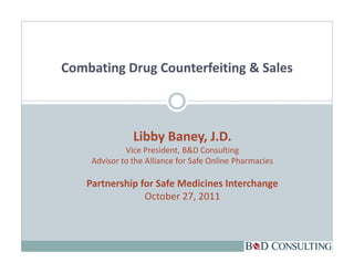 Combating Drug Counterfeiting & Sales



                Libby Baney, J.D.
              Vice President, B&D Consulting
                              ,               g
     Advisor to the Alliance for Safe Online Pharmacies

    Partnership for Safe Medicines Interchange
              p                             g
                 October 27, 2011
 