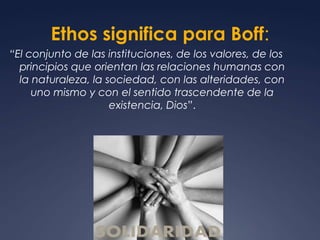 Ethos significa para Boff:“El conjunto de las instituciones, de los valores, de los principios que orientan las relaciones humanas con la naturaleza, la sociedad, con las alteridades, con uno mismo y con el sentido trascendente de la existencia, Dios”.