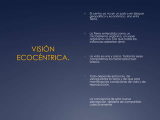 VISIÓN ECOCÉNTRICA.El centro ya no en un país o en bloque geopolítico y económico, sino el la Tierra. La Tierra entendida como un microsistema orgánico, un súper organismo vivo a la que todas las instancias deberían servir. La vida es una y única, Todos los seres compartimos la misma estructura básica. Todo depende entonces, de salvaguardar la Tierra y de que esta mantenga las condiciones de vida y de reproducción. La conciencia de esta nueva percepción  debería ser compartida colectivamente 