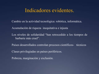 Indicadores evidentes.Cambio en la actividad tecnológica: robótica, informática.               Acumulación de riqueza  inequitativa e injustaLos niveles de solidaridad “han retrocedido a los tiempos de barbarie más cruel”.Países desarrollados controlan procesos científicos-   técnicosClases privilegiadas en países periféricos.Pobreza, marginación y exclusión.