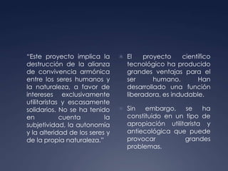 	“Este proyecto implica la destrucción de la alianza de convivencia armónica entre los seres humanos y la naturaleza, a favor de intereses exclusivamente utilitaristas y escasamente solidarios. No se ha tenido en cuenta la subjetividad, la autonomía y la alteridad de los seres y de la propia naturaleza.”El proyecto científico tecnológico ha producido grandes ventajas para el ser humano. Han  desarrollado una función liberadora, es indudable.Sin embargo, se ha constituido en un tipo de apropiación utilitarista y antiecológica que puede provocar grandes problemas.