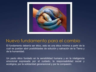 Nuevo fundamento para el cambioEl fundamento debería ser ético, esto es una ética mínima a partir de la cual se puedan abrir posibilidades de solución y salvación de la Tierra y de la humanidad.Un pacto ético fundado en la sensibilidad humana y en la inteligencia emocional expresada por el cuidado, la responsabilidad social y ecológica, por la solidaridad generacional y por la compasión.