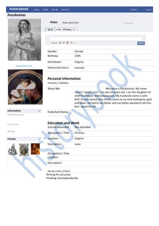 historybookHome       Profile       Friends       Inbox (1)SettingsLog outPocahontasPoka:Status goes here5 minutes agoWallInfoPhotos+284289534925Gender:FemaleBirthday:1595Hometown:VirginiaRelationship Status:marriedPersonal InformationInterests / Hobbies:About Me:                                               My name is Pocahontas. My name means “playful one”. I’m also 22 years old. I am the daughter of  chief Powhatan, Wahunsunacock. My husbands name is John Rolf. A man named John Smith, came to my land looking for gold and silver. He lied to my father and my father wanted to kill him. But I saved his life. Published Works:Education and WorkSchools Attended:Not attendedOccupation / Title:PrincessLocation:Virginia Description: noneOccupation / Title:Location:Description:My Best Habit of Mind:Striving for accuracyThinking interdependentlyView photos of me 142176511430InformationRelationship Status:Current City:Birthday:14217659525Friends<br />