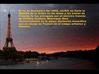 El 13 de Noviembre del 2009, recibió en Paris la Medalla de la Orden de las Artes y las Letras de Francia, le fue entregada por el ministro francés de Cultura, Frédéric Miterrand. Este reconocimiento es la mayor distinción honorífica que se otorga en Francia en el campo artístico y literario 