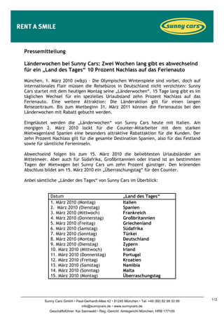 Pressemitteilung

Länderwochen bei Sunny Cars: Zwei Wochen lang gibt es abwechselnd
für ein „Land des Tages“ 10 Prozent Nachlass auf das Ferienauto

München, 1. März 2010 (w&p) – Die Olympischen Winterspiele sind vorbei, doch auf
internationales Flair müssen die Reisebüros in Deutschland nicht verzichten: Sunny
Cars startet mit dem heutigen Montag seine „Länderwochen“. 15 Tage lang gibt es im
täglichen Wechsel für ein spezielles Urlaubsland zehn Prozent Nachlass auf das
Ferienauto. Eine weitere Attraktion: Die Länderaktion gilt für einen langen
Reisezeitraum. Bis zum Mietbeginn 31. März 2011 können die Ferienautos bei den
Länderwochen mit Rabatt gebucht werden.

Eingeläutet werden die „Länderwochen“ von Sunny Cars heute mit Italien. Am
morgigen 2. März 2010 lockt für die Counter-Mitarbeiter mit dem starken
Mietwagenland Spanien eine besonders attraktive Rabattaktion für die Kunden. Der
zehn Prozent Nachlass gilt für die gesamte Destination Spanien, also für das Festland
sowie für sämtliche Ferieninseln.

Abwechselnd folgen bis zum 15. März 2010 die beliebtesten Urlaubsländer am
Mittelmeer. Aber auch für Südafrika, Großbritannien oder Irland ist an bestimmten
Tagen der Mietwagen bei Sunny Cars um zehn Prozent günstiger. Den krönenden
Abschluss bildet am 15. März 2010 ein „Überraschungstag“ für den Counter.

Anbei sämtliche „Länder des Tages“ von Sunny Cars im Überblick:


            Datum                                     „Land des Tages“
            1. März 2010 (Montag)                     Italien
            2. März 2010 (Dienstag)                   Spanien
            3. März 2010 (Mittwoch)                   Frankreich
            4. März 2010 (Donnerstag)                 Großbritannien
            5. März 2010 (Freitag)                    Griechenland
            6. März 2010 (Samstag)                    Südafrika
            7. März 2010 (Sonntag)                    Türkei
            8. März 2010 (Montag)                     Deutschland
            9. März 2010 (Dienstag)                   Zypern
            10. März 2010 (Mittwoch)                  Irland
            11. März 2010 (Donnerstag)                Portugal
            12. März 2010 (Freitag)                   Kroatien
            13. März 2010 (Samstag)                   Namibia
            14. März 2010 (Sonntag)                   Malta
            15. März 2010 (Montag)                    Überraschungstag




         Sunny Cars GmbH Paul-Gerhardt-Allee 42 81245 München Tel. +49 (89) 82 99 33 99   1/2
                                info@sunnycars.de www.sunnycars.de
           Geschäftsführer: Kai Sannwald Reg.-Gericht: Amtsgericht München, HRB 177109
 