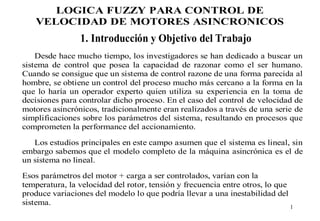 LOGICA FUZZY PARA CONTROL DE
VELOCIDAD DE MOTORES ASINCRONICOS

1. Introducción y Objetivo del Trabajo
Desde hace mucho tiempo, los investigadores se han dedicado a buscar un
sistema de control que posea la capacidad de razonar como el ser humano.
Cuando se consigue que un sistema de control razone de una forma parecida al
hombre, se obtiene un control del proceso mucho más cercano a la forma en la
que lo haría un operador experto quien utiliza su experiencia en la toma de
decisiones para controlar dicho proceso. En el caso del control de velocidad de
motores asincrónicos, tradicionalmente eran realizados a través de una serie de
simplificaciones sobre los parámetros del sistema, resultando en procesos que
comprometen la performance del accionamiento.
Los estudios principales en este campo asumen que el sistema es lineal, sin
embargo sabemos que el modelo completo de la máquina asincrónica es el de
un sistema no lineal.
Esos parámetros del motor + carga a ser controlados, varían con la
temperatura, la velocidad del rotor, tensión y frecuencia entre otros, lo que
produce variaciones del modelo lo que podría llevar a una inestabilidad del
sistema.

1

 