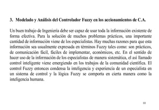 3. Modelado y Análisis del Controlador Fuzzy en los accionamientos de C.A.
Un buen trabajo de Ingeniería debe ser capaz de usar toda la información existente de
forma efectiva. Para la solución de muchos problemas prácticos, una importante
cantidad de información viene de los especialistas. Hay muchas razones para que esta
información sea usualmente expresada en términos Fuzzy tales como: son prácticos,
de comunicación fácil, fáciles de implementar, económicos, etc. En el sentido de
hacer uso de la información de los especialistas de manera sistemática, el así llamado
control inteligente viene emergiendo en los trabajos de la comunidad científica. El
control Fuzzy entonces condensa la inteligencia y experiencia de un especialista en
un sistema de control y la lógica Fuzzy se comporta en cierta manera como la
inteligencia humana.

10

 