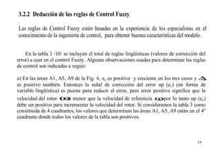 3.2.2 Deducción de las reglas de Control Fuzzy
Las reglas de Control Fuzzy están basadas en la experiencia de los especialistas en el
conocimiento de la ingeniería de control, para obtener buenas características del modelo.
En la tabla 3 /10/ se incluyen el total de reglas lingüísticas (valores de corrección del
error) a usar en el control Fuzzy. Algunas observaciones usadas para determinar las reglas
de control son indicadas a seguir:
a) En las áreas A1, A5, A9 de la Fig. 4, eo es positivo y creciente en los tres casos y ∆
eo
es positivo también. Entonces la señal de corrección del error up (eo) (en forma de
variable lingüística) es puesta para reducir el error, pero error positivo significa que la
velocidad del rotor ω menor que la velocidad de referencia ωpor lo tanto up (eo)
r es
m;
debe ser positivo para incrementar la velocidad del rotor. Si consideramos la tabla 3 como
constituida de 4 cuadrantes, los valores que determinan las áreas A1, A5, A9 están en el 4º
cuadrante donde todos los valores de la tabla son positivos.

19

 