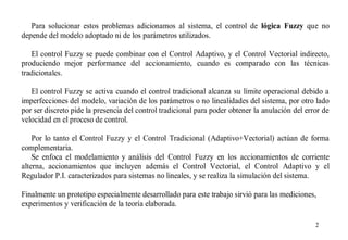 Para solucionar estos problemas adicionamos al sistema, el control de lógica Fuzzy que no
depende del modelo adoptado ni de los parámetros utilizados.
El control Fuzzy se puede combinar con el Control Adaptivo, y el Control Vectorial indirecto,
produciendo mejor performance del accionamiento, cuando es comparado con las técnicas
tradicionales.
El control Fuzzy se activa cuando el control tradicional alcanza su límite operacional debido a
imperfecciones del modelo, variación de los parámetros o no linealidades del sistema, por otro lado
por ser discreto pide la presencia del control tradicional para poder obtener la anulación del error de
velocidad en el proceso de control.
Por lo tanto el Control Fuzzy y el Control Tradicional (Adaptivo+Vectorial) actúan de forma
complementaria.
Se enfoca el modelamiento y análisis del Control Fuzzy en los accionamientos de corriente
alterna, accionamientos que incluyen además el Control Vectorial, el Control Adaptivo y el
Regulador P.I. caracterizados para sistemas no lineales, y se realiza la simulación del sistema.
Finalmente un prototipo especialmente desarrollado para este trabajo sirvió para las mediciones,
experimentos y verificación de la teoría elaborada.
2

 