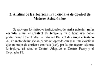 2. Análisis de las Técnicas Tradicionales de Control de
Motores Asincrónicos
Se sabe que los métodos tradicionales: de malla abierta, malla
cerrada y aún el Control de torque y flujo tiene una pobre
performance. Con el advenimiento del Control de campo orientado
/1/, un motor de inducción puede ser operado con la misma exactitud
que un motor de corriente continua (c.c.), por lo que nuestro sistema
lo incluye, así como el Control Adaptivo, el Control Fuzzy y el
Regulador P.I.

3

 