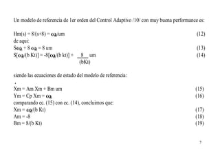 Un modelo de referencia de 1er orden del Control Adaptivo /10/ con muy buena performance es:
Hm(s) = 8/(s+8) = ω /um
m
de aqui:
Sω + 8 ω = 8 um
m
m
S[ω /(b Kt)] = -8[ω /(b kt)] +
m
m

(12)

8 um
(bKt)

siendo las ecuaciones de estado del modelo de referencia:
.
Xm = Am Xm + Bm um
Ym = Cp Xm = ω
m
comparando ec. (15) con ec. (14), concluimos que:
Xm = ω /(b Kt)
m
Am = -8
Bm = 8/(b Kt)

(13)
(14)

(15)
(16)
(17)
(18)
(19)
7

 