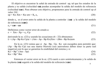 El objetivo es encontrar la señal de entrada de control up, tal que los estados de la
planta y su salida (velocidad ω puedan acompañar la salida del modelo de referencia
r)
(velocidad ω Para obtener este objetivo, proponemos para la entrada de control up el
m).
valor /10/:
up = Kx Xm + Ku um + Ke eo
(20)
donde eo es el error entre la salida de la planta a controlar ( ω y la salida del modelo
r)
de referencia ( ω :
m)
eo = ω - ω
m
r
(21)
Definimos como vector error de estado a:
e = Xm - Xp = eo /Cp

(22)

derivando la ec. (22) y usando las ecuaciones (6 - 22) obtenemos:
e = (Ap - Bp Ke Cp)e + (Am - Ap - Bp Kx)Xm + (Bm - Bp Ku)um

(23)

En la ec. (23) vemos que si Ap, Bp, Cp, Ke son escogidos para permitir que:
(Ap - Bp Ke Cp) sea una matriz Hurwitz (sus autovalores deben tener su parte real
negativa) con lo que se garantiza la estabilidad del sistema y si:
Kx = Bp-1 (Am - Ap)
(24)
-1
Ku = Bp Bm
(25)
Entonces el vector error en la ec. (23) caerá a cero asinttoticamente y la salida de
la planta (ω seguirá a la salida del modelo de referencia ( ω
r)
m)
8

 