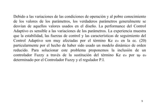 Debido a las variaciones de las condiciones de operación y al pobre conocimiento
de los valores de los parámetros, los verdaderos parámetros generalmente se
desvían de aquellos valores usados en el diseño. La performance del Control
Adaptivo es sensible a las variaciones de los parámetros. La experiencia muestra
que la estabilidad, las fuerzas de control y las características de seguimiento del
Control Adaptivo son muy afectadas por el término Ke e o en la ec. (20)
particularmente por el hecho de haber sido usado un modelo dinámico de orden
reducido. Para solucionar este problema proponemos la inclusión de un
controlador Fuzzy a través de la sustitución del término Ke e o por up eo
determinado por el Controlador Fuzzy y el regulador P.I.

9

 