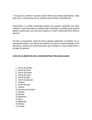 7. Aunque la L-carnitina no parece causar efectos secundarios significativos, dosis
altas, de 5 o más gramos por día, pueden causar diarrea, principalmente.

Hasta ahora, no existen suficientes estudios que puedan comprobar que dosis
mayores o más frecuentes en realidad sean funcionales o benéficas para quemar
grasas y perder peso, así como que impulsen un mayor rendimiento físico frente al
ejercicio.

Por ello, se recomienda, antes de tomar cualquier suplemento, consultarlo con un
especialista debido a sus efectos secundarios, así como una dieta saludable, buen
descanso y ejercicio de manera frecuente, para mantener un buen estado físico y
de salud en general.

LISTA DE ALIMENTOS CON LEVOCARNITINA PARA ADELGAZAR

1. Carne de cordero
2. Carne de ciervo
3. Carne de ternera
4. Carne de cerdo
5. Carne de pollo
6. Carne de pescado
7. Quesos
8. Leche de vaca
9. Huevos
10. Levadura de cerveza
11. Hongos
12. Nueces
13. Zanahoria
14. Arroz
15. Melocotón
16. Plátano
17. Tomate

 