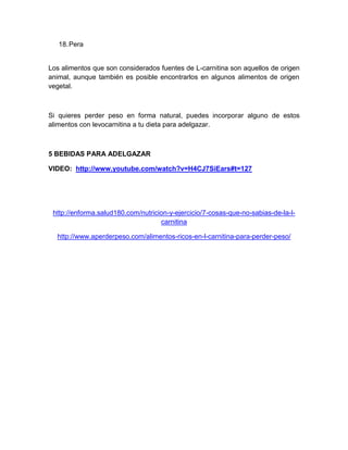 18. Pera

Los alimentos que son considerados fuentes de L-carnitina son aquellos de origen
animal, aunque también es posible encontrarlos en algunos alimentos de origen
vegetal.

Si quieres perder peso en forma natural, puedes incorporar alguno de estos
alimentos con levocarnitina a tu dieta para adelgazar.

5 BEBIDAS PARA ADELGAZAR
VIDEO: http://www.youtube.com/watch?v=H4CJ7SiEars#t=127

http://enforma.salud180.com/nutricion-y-ejercicio/7-cosas-que-no-sabias-de-la-lcarnitina
http://www.aperderpeso.com/alimentos-ricos-en-l-carnitina-para-perder-peso/

 