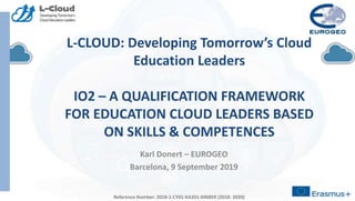 Reference Number: 2018-1-CY01-KA201-046859 (2018- 2020)
L-CLOUD: Developing Tomorrow’s Cloud
Education Leaders
IO2 – A QUALIFICATION FRAMEWORK
FOR EDUCATION CLOUD LEADERS BASED
ON SKILLS & COMPETENCES
Karl Donert – EUROGEO
Barcelona, 9 September 2019
Reference Number: 2018-1-CY01-KA201-046859 (2018- 2020)
 