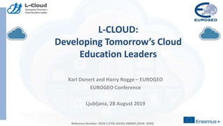 Reference Number: 2018-1-CY01-KA201-046859 (2018- 2020)
L-CLOUD:
Developing Tomorrow’s Cloud
Education Leaders
Karl Donert and Harry Rogge – EUROGEO
EUROGEO Conference
Ljubljana, 28 August 2019
Reference Number: 2018-1-CY01-KA201-046859 (2018- 2020)
 