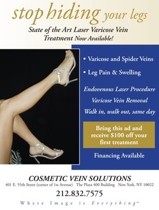 stop hiding your legs
            State of the Art Laser Varicose Vein
                 Treatment Now Available!

                                           • Varicose and Spider Veins

                                           • Leg Pain & Swelling

                                           Endovenous Laser Procedure
                                                Varicose Vein Removal
                                           Walk in, walk out, same day

                                                 Bring this ad and
                                               receive $100 off your
                                                  first treatment

                                                 Financing Available


            COS
            COSMETIC VEIN SOLUTIONS
401 E. 55th Street (corner of 1st Avenue) The Plaza 400 Building New York, NY 10022

                            212.832.7575
        W h e r e        I m a g e       i s    E v e r y t h i n g      SM
 