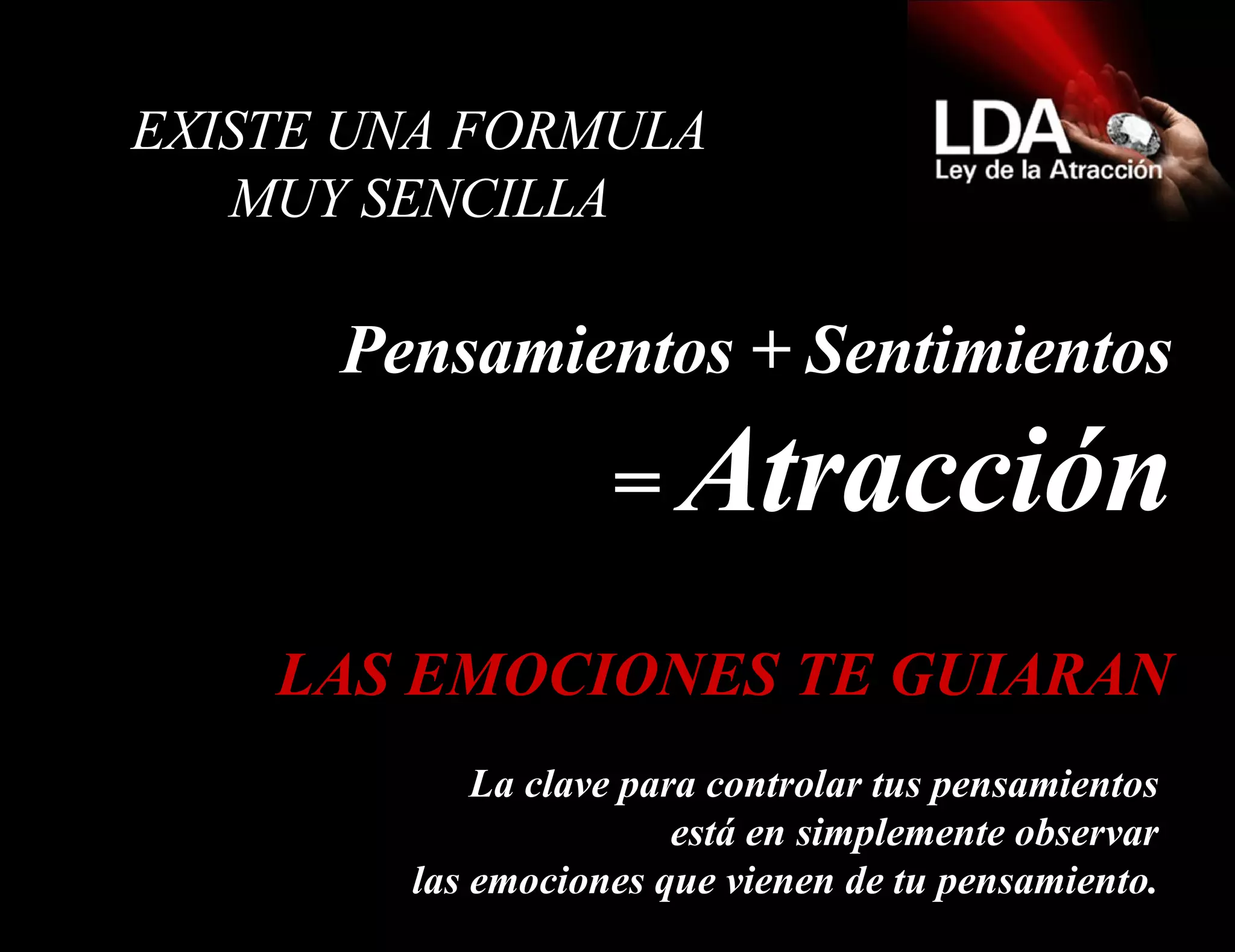   EXISTE UNA FORMULA  MUY SENCILLA  Pensamientos + Sentimientos =  Atracción La clave para controlar tus pensamientos está en simplemente observar las emociones que vienen de tu pensamiento. LAS EMOCIONES TE GUIARAN 