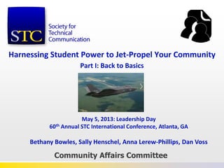 Harnessing Student Power to Jet-Propel Your Community
Part I: Back to Basics
Community Affairs Committee
May 5, 2013: Leadership Day
60th Annual STC International Conference, Atlanta, GA
Bethany Bowles, Sally Henschel, Anna Lerew-Phillips, Dan Voss
 